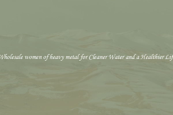 Wholesale women of heavy metal for Cleaner Water and a Healthier Life